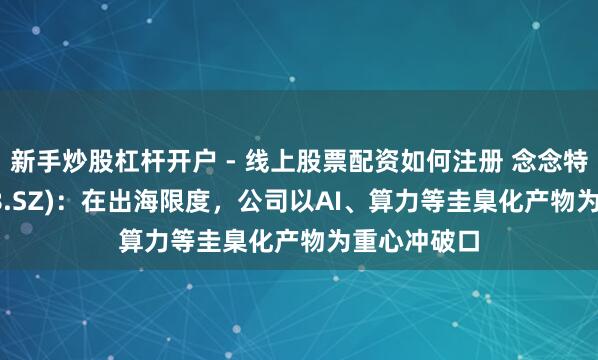 新手炒股杠杆开户 - 线上股票配资如何注册 念念特奇(300608.SZ)：在出海限度，公司以AI、算力等圭臬化产物为重心冲破口