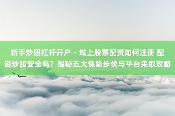 新手炒股杠杆开户 - 线上股票配资如何注册 配资炒股安全吗?揭秘五大保险步伐与平台采取攻略