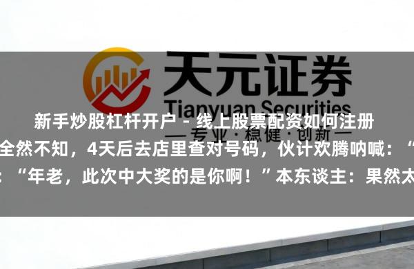 新手炒股杠杆开户 - 线上股票配资如何注册 湖南一须眉中千万大奖全然不知，4天后去店里查对号码，伙计欢腾呐喊：“年老，此次中大奖的是你啊！”本东谈主：果然太不测了，泛泛购彩未几