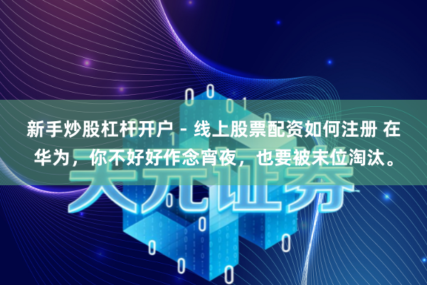 新手炒股杠杆开户 - 线上股票配资如何注册 在华为，你不好好作念宵夜，也要被末位淘汰。
