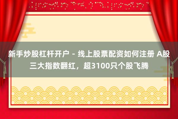 新手炒股杠杆开户 - 线上股票配资如何注册 A股三大指数翻红，超3100只个股飞腾