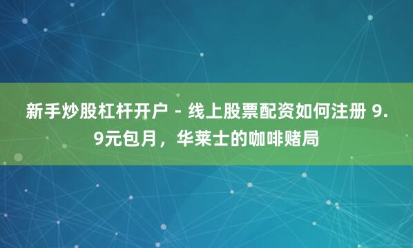 新手炒股杠杆开户 - 线上股票配资如何注册 9.9元包月，华莱士的咖啡赌局