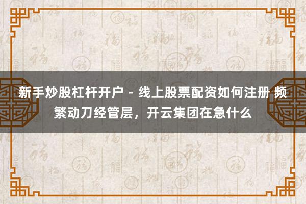 新手炒股杠杆开户 - 线上股票配资如何注册 频繁动刀经管层，开云集团在急什么