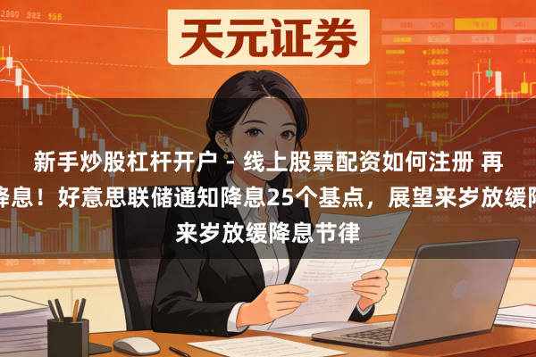 新手炒股杠杆开户 - 线上股票配资如何注册 再次通知降息！好意思联储通知降息25个基点，展望来岁放缓降息节律