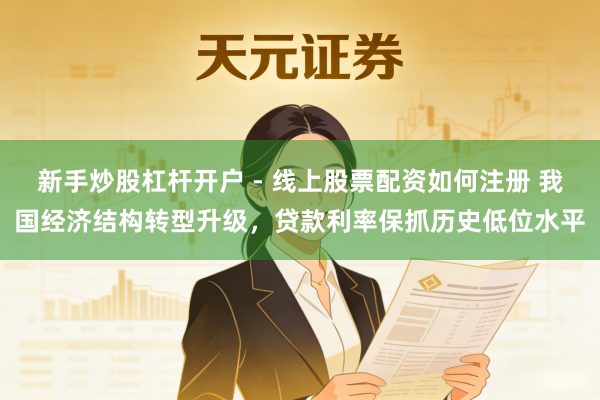 新手炒股杠杆开户 - 线上股票配资如何注册 我国经济结构转型升级，贷款利率保抓历史低位水平