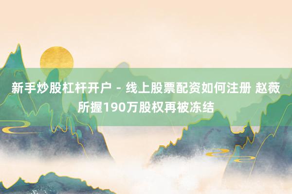 新手炒股杠杆开户 - 线上股票配资如何注册 赵薇所握190万股权再被冻结