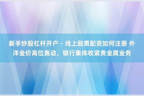 新手炒股杠杆开户 - 线上股票配资如何注册 外洋金价高位轰动，银行集体收紧贵金属业务