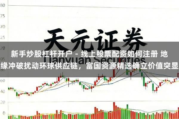 新手炒股杠杆开户 - 线上股票配资如何注册 地缘冲破扰动环球供应链，富国资源精选确立价值突显