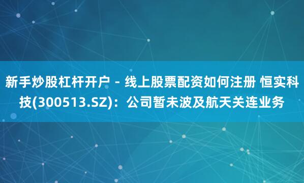 新手炒股杠杆开户 - 线上股票配资如何注册 恒实科技(300513.SZ)：公司暂未波及航天关连业务