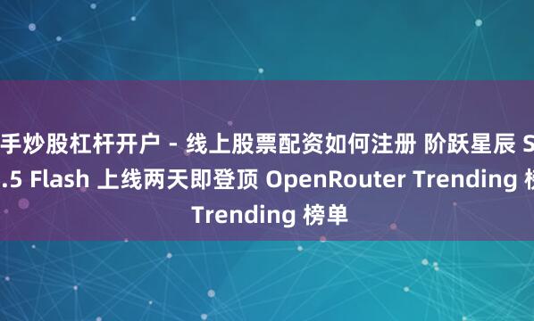 新手炒股杠杆开户 - 线上股票配资如何注册 阶跃星辰 Step 3.5 Flash 上线两天即登顶 OpenRouter Trending 榜单