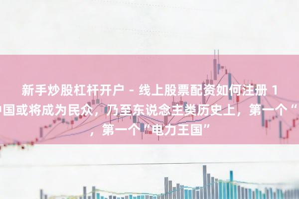 新手炒股杠杆开户 - 线上股票配资如何注册 10万亿!中国或将成为民众,乃至东说念主类历史上,第一个“电力王国”