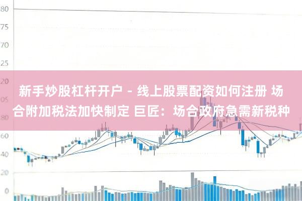 新手炒股杠杆开户 - 线上股票配资如何注册 场合附加税法加快制定 巨匠:场合政府急需新税种