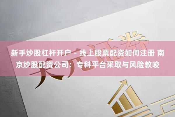 新手炒股杠杆开户 - 线上股票配资如何注册 南京炒股配资公司：专科平台采取与风险教唆