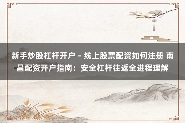 新手炒股杠杆开户 - 线上股票配资如何注册 南昌配资开户指南：安全杠杆往返全进程理解