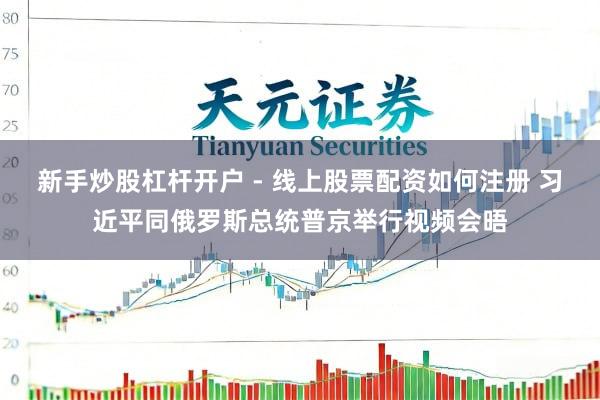 新手炒股杠杆开户 - 线上股票配资如何注册 习近平同俄罗斯总统普京举行视频会晤