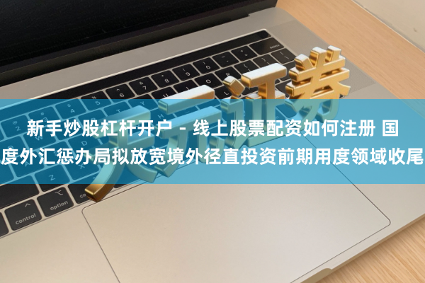 新手炒股杠杆开户 - 线上股票配资如何注册 国度外汇惩办局拟放宽境外径直投资前期用度领域收尾