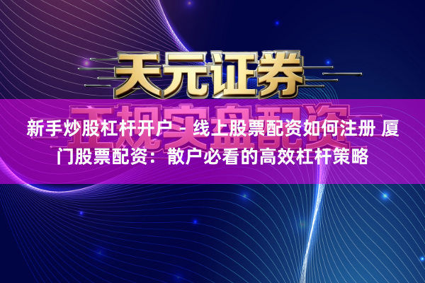 新手炒股杠杆开户 - 线上股票配资如何注册 厦门股票配资：散户必看的高效杠杆策略