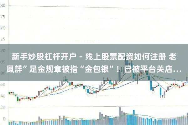 新手炒股杠杆开户 - 线上股票配资如何注册 老鳳詳”足金规章被指“金包银”！已被平台关店…