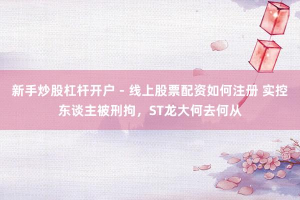 新手炒股杠杆开户 - 线上股票配资如何注册 实控东谈主被刑拘，ST龙大何去何从
