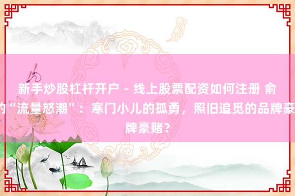 新手炒股杠杆开户 - 线上股票配资如何注册 俞浩的“流量怒潮”：寒门小儿的孤勇，照旧追觅的品牌豪赌？