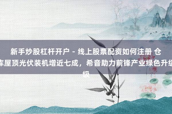 新手炒股杠杆开户 - 线上股票配资如何注册 仓库屋顶光伏装机增近七成，希音助力前锋产业绿色升级