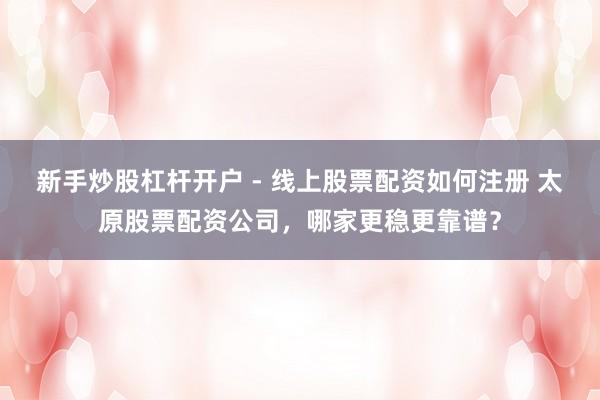 新手炒股杠杆开户 - 线上股票配资如何注册 太原股票配资公司，哪家更稳更靠谱？