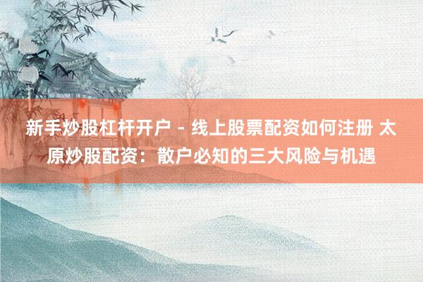 新手炒股杠杆开户 - 线上股票配资如何注册 太原炒股配资：散户必知的三大风险与机遇