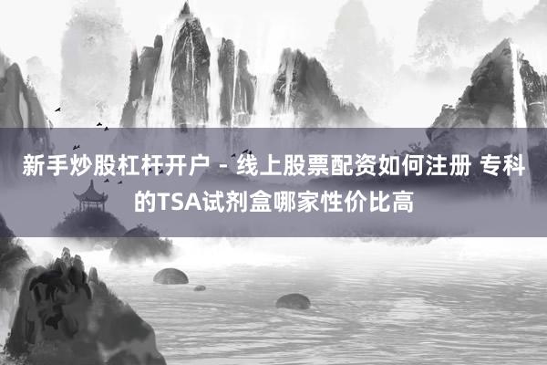 新手炒股杠杆开户 - 线上股票配资如何注册 专科的TSA试剂盒哪家性价比高