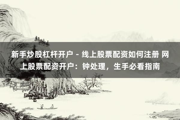 新手炒股杠杆开户 - 线上股票配资如何注册 网上股票配资开户：钟处理，生手必看指南