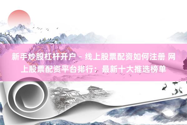 新手炒股杠杆开户 - 线上股票配资如何注册 网上股票配资平台排行：最新十大推选榜单