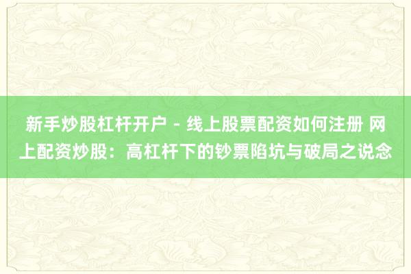 新手炒股杠杆开户 - 线上股票配资如何注册 网上配资炒股：高杠杆下的钞票陷坑与破局之说念