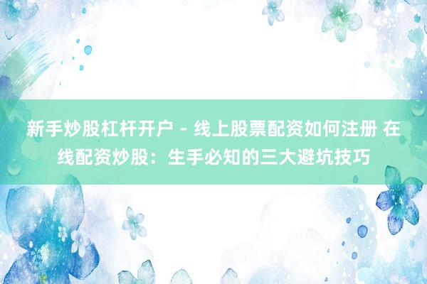 新手炒股杠杆开户 - 线上股票配资如何注册 在线配资炒股：生手必知的三大避坑技巧