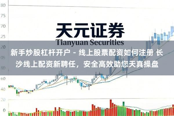 新手炒股杠杆开户 - 线上股票配资如何注册 长沙线上配资新聘任，安全高效助您天真操盘