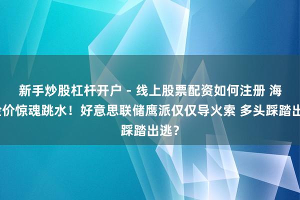 新手炒股杠杆开户 - 线上股票配资如何注册 海外金价惊魂跳水！好意思联储鹰派仅仅导火索 多头踩踏出逃？