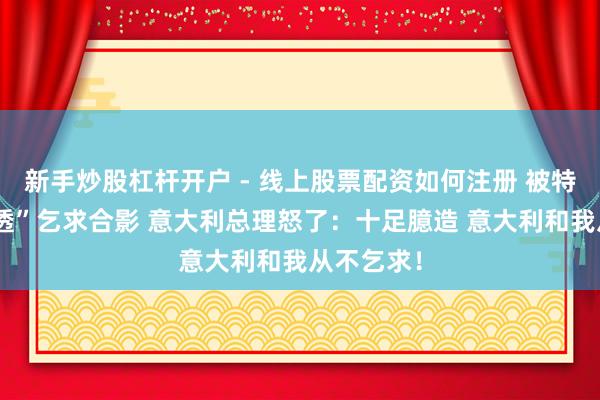新手炒股杠杆开户 - 线上股票配资如何注册 被特朗普“剧透”乞求合影 意大利总理怒了：十足臆造 意大利和我从不乞求！