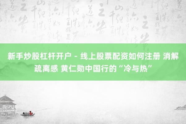 新手炒股杠杆开户 - 线上股票配资如何注册 消解疏离感 黄仁勋中国行的“冷与热”