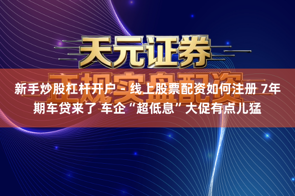 新手炒股杠杆开户 - 线上股票配资如何注册 7年期车贷来了 车企“超低息”大促有点儿猛