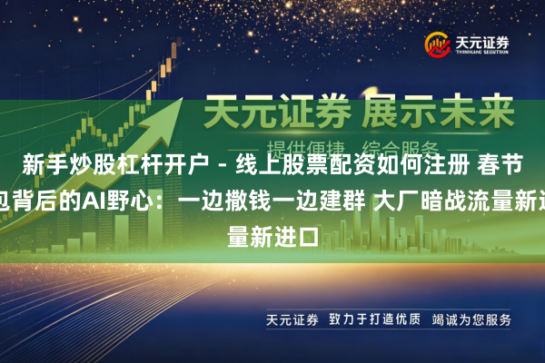 新手炒股杠杆开户 - 线上股票配资如何注册 春节红包背后的AI野心：一边撒钱一边建群 大厂暗战流量新进口