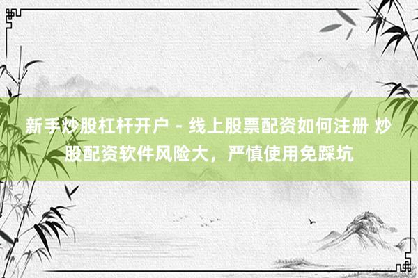 新手炒股杠杆开户 - 线上股票配资如何注册 炒股配资软件风险大，严慎使用免踩坑