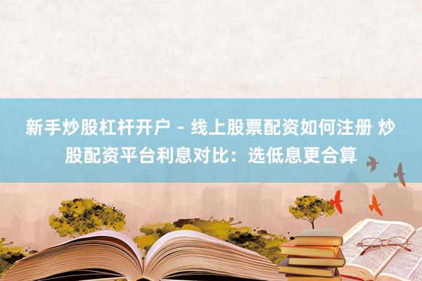新手炒股杠杆开户 - 线上股票配资如何注册 炒股配资平台利息对比：选低息更合算