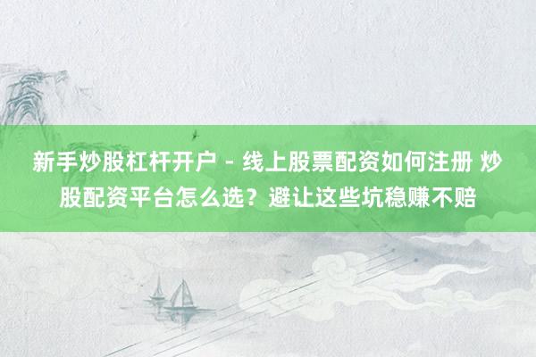 新手炒股杠杆开户 - 线上股票配资如何注册 炒股配资平台怎么选？避让这些坑稳赚不赔