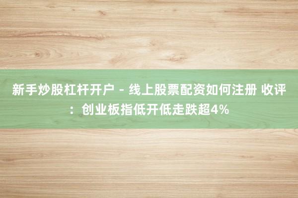 新手炒股杠杆开户 - 线上股票配资如何注册 收评：创业板指低开低走跌超4%