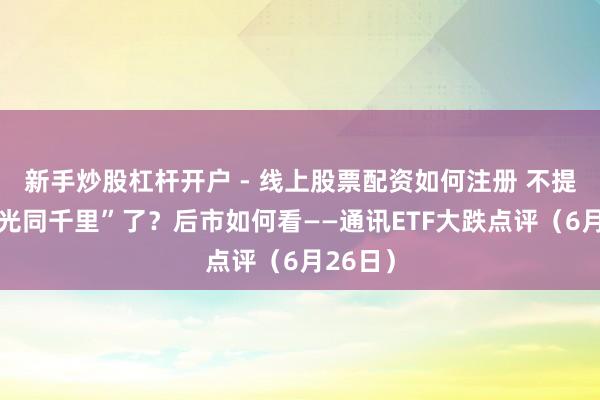 新手炒股杠杆开户 - 线上股票配资如何注册 不提神“和光同千里”了？后市如何看——通讯ETF大跌点评（6月26日）