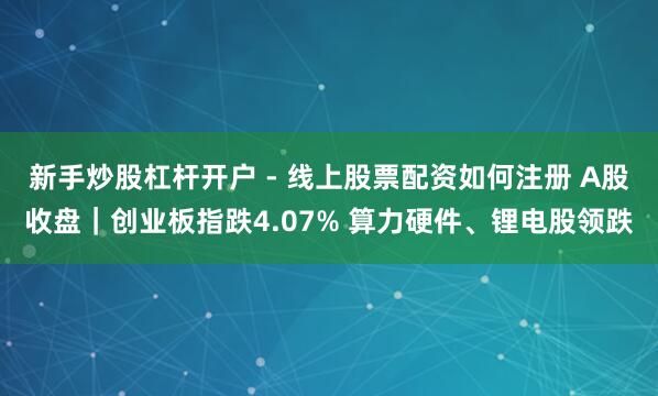 新手炒股杠杆开户 - 线上股票配资如何注册 A股收盘｜创业板指跌4.07% 算力硬件、锂电股领跌