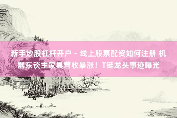 新手炒股杠杆开户 - 线上股票配资如何注册 机器东谈主家具营收暴涨！T链龙头事迹曝光
