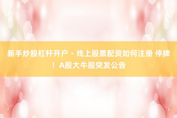 新手炒股杠杆开户 - 线上股票配资如何注册 停牌！A股大牛股突发公告