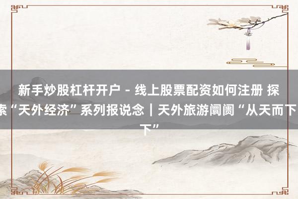 新手炒股杠杆开户 - 线上股票配资如何注册 探索“天外经济”系列报说念｜天外旅游阛阓“从天而下”