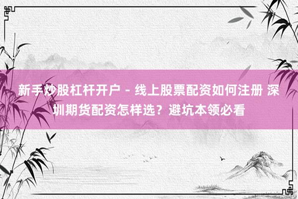 新手炒股杠杆开户 - 线上股票配资如何注册 深圳期货配资怎样选?避坑本领必看