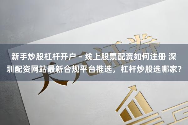 新手炒股杠杆开户 - 线上股票配资如何注册 深圳配资网站最新合规平台推选，杠杆炒股选哪家？