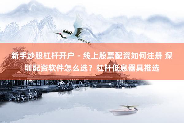 新手炒股杠杆开户 - 线上股票配资如何注册 深圳配资软件怎么选？杠杆低息器具推选